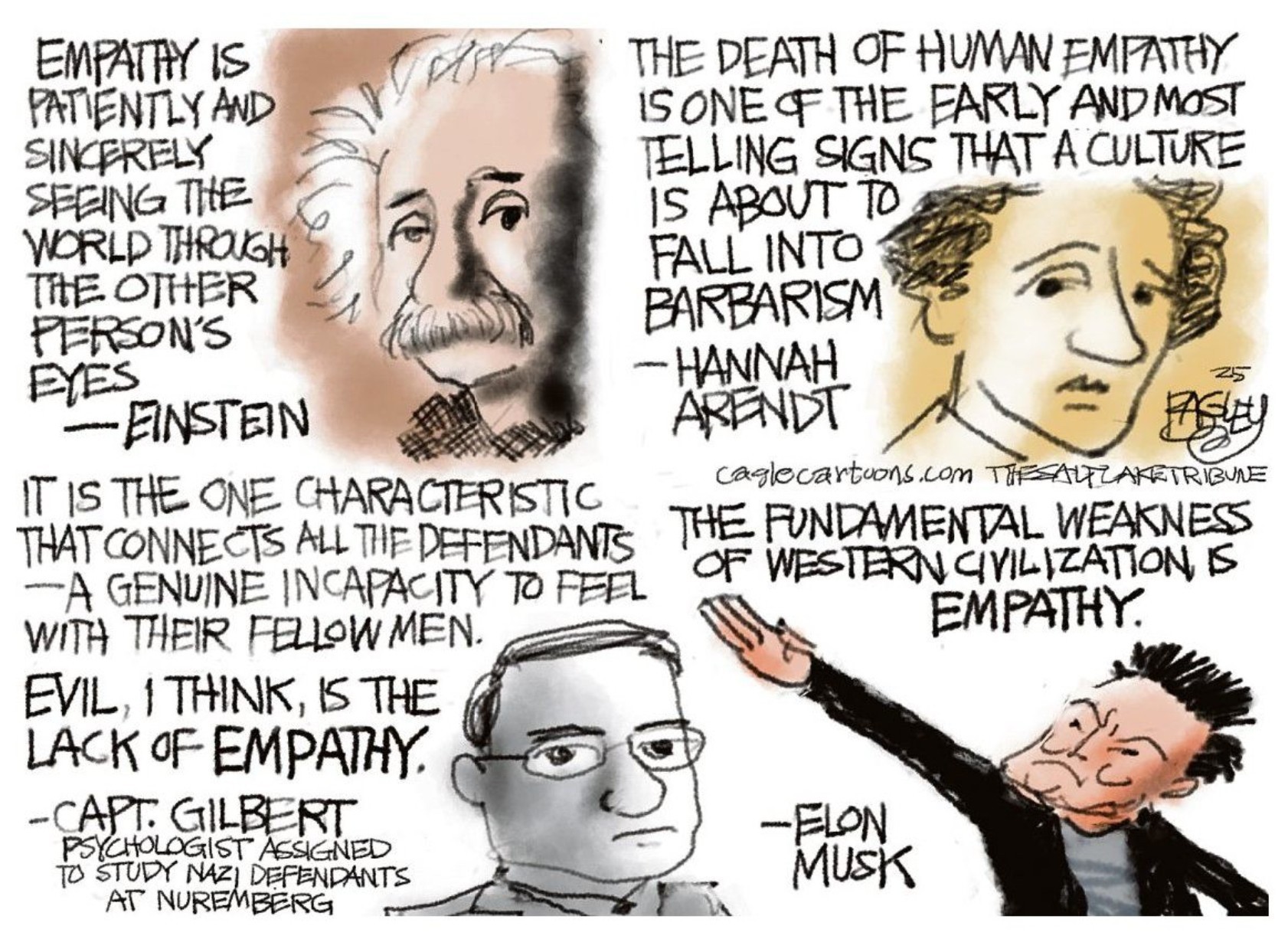 A cartoon with four quotes on empathy. Three are wise, by Albert Einstein, Hannah Arendt and Gustave Gilbert, investigator of the Nazis. Respectively these quotes are: "Empathy is patiently and sincerely seeing the world through the other person's eyes. It is not learned in school; it is cultivated over a lifetime." "The death of human empathy is one of the earliest and most telling signs of a culture about to fall into barbarism." "It’s the one characteristic that connects all the defendants. A genuine incapacity to feel with their fellow man. Evil, I think, is the absence of empathy." Finally, the fourth quote is by Elon Musk: "The fundamental weakness of Western civilization is empathy."